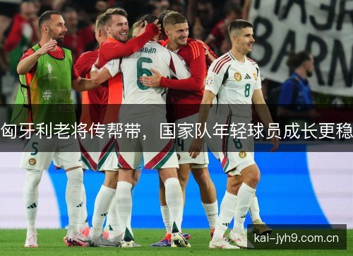 匈牙利老将传帮带，国家队年轻球员成长更稳